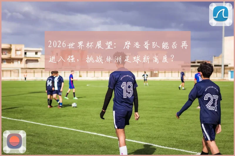 2026世界杯展望：摩洛哥队能否再进八强，挑战非洲足球新高度？