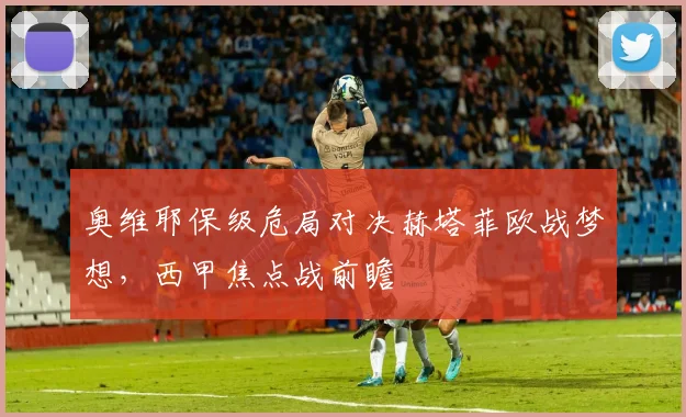 奥维耶保级危局对决赫塔菲欧战梦想，西甲焦点战前瞻