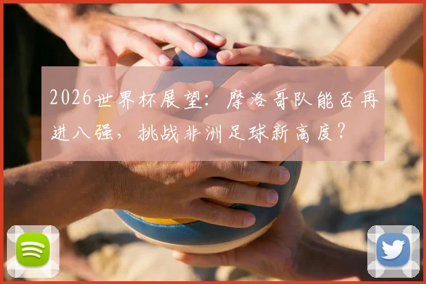 2026世界杯展望:摩洛哥队能否再进八强,挑战非洲足球新高度?