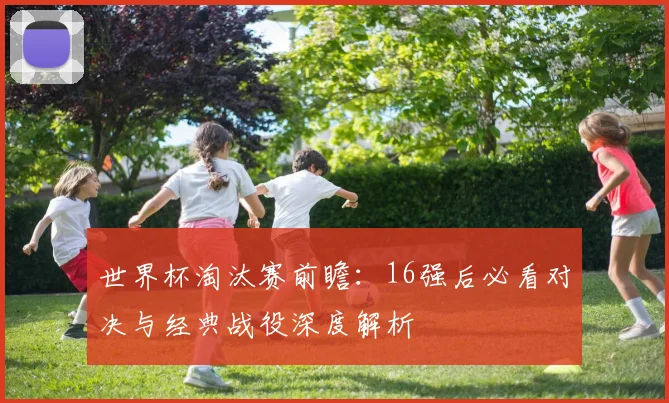 世界杯淘汰赛前瞻：16强后必看对决与经典战役深度解析