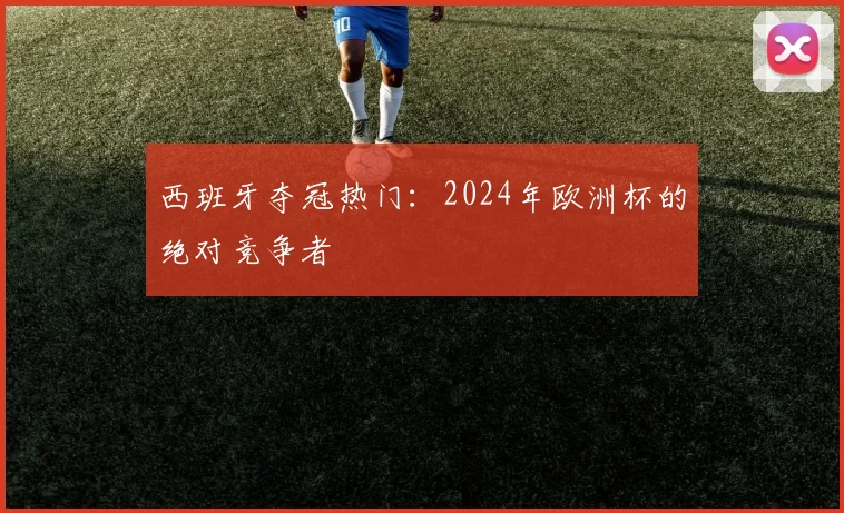西班牙夺冠热门：2024年欧洲杯的绝对竞争者