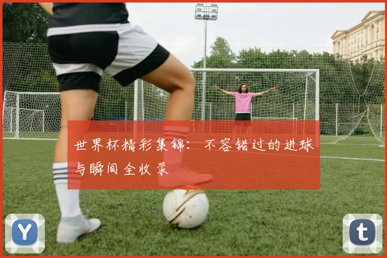 世界杯精彩集锦：不容错过的进球与瞬间全收录