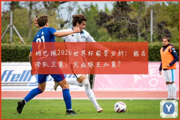 姆巴佩2026世界杯前景分析：能否带队卫冕，完成球王加冕？