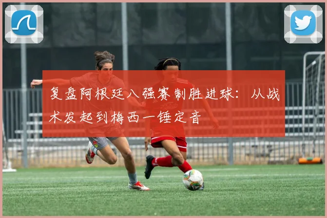 复盘阿根廷八强赛制胜进球：从战术发起到梅西一锤定音