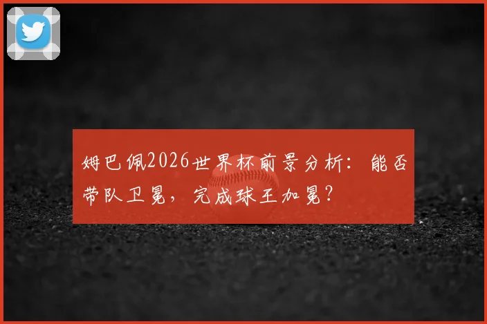 姆巴佩2026世界杯前景分析:能否带队卫冕,完成球王加冕?