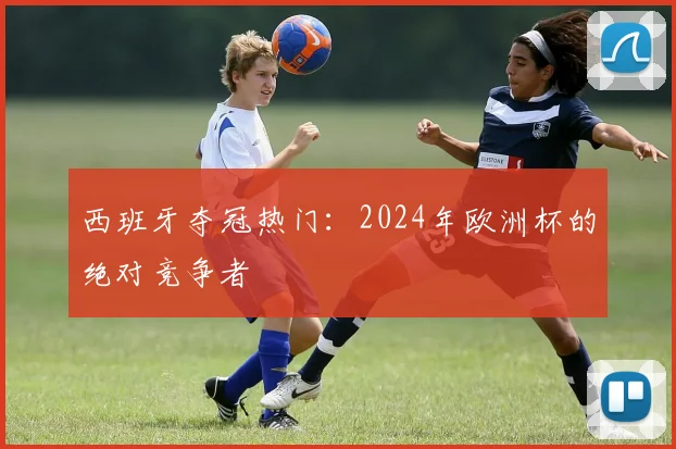 西班牙夺冠热门：2024年欧洲杯的绝对竞争者