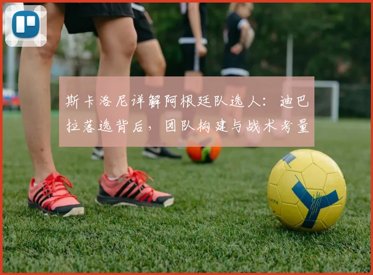 斯卡洛尼详解阿根廷队选人：迪巴拉落选背后，团队构建与战术考量是关键