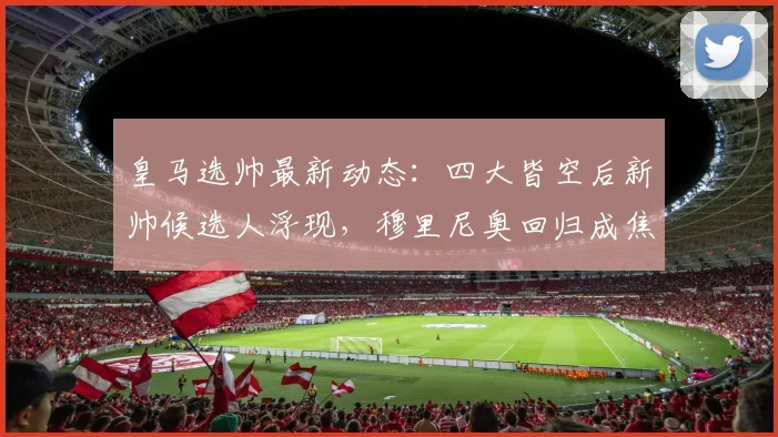 皇马选帅最新动态：四大皆空后新帅候选人浮现，穆里尼奥回归成焦点